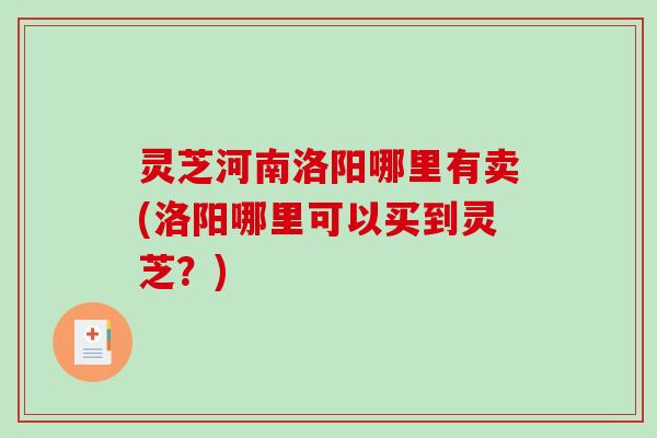 灵芝河南洛阳哪里有卖(洛阳哪里可以买到灵芝？)
