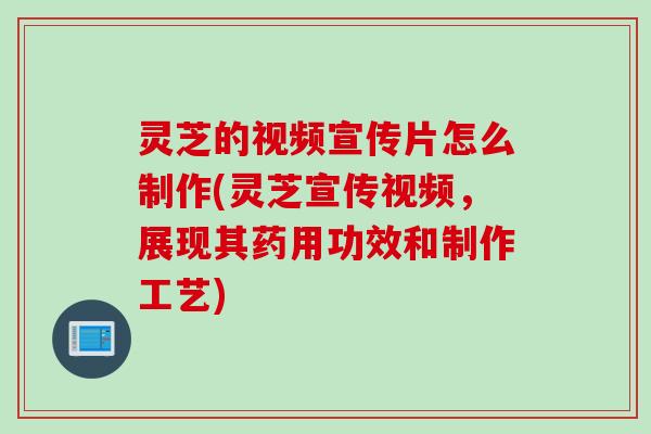 灵芝的视频宣传片怎么制作(灵芝宣传视频，展现其药用功效和制作工艺)