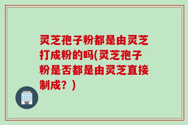 灵芝孢子粉都是由灵芝打成粉的吗(灵芝孢子粉是否都是由灵芝直接制成？)
