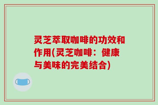 灵芝萃取咖啡的功效和作用(灵芝咖啡：健康与美味的完美结合)