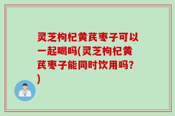 灵芝枸杞黄芪枣子可以一起喝吗(灵芝枸杞黄芪枣子能同时饮用吗？)