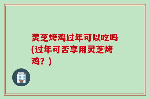 灵芝烤鸡过年可以吃吗(过年可否享用灵芝烤鸡？)