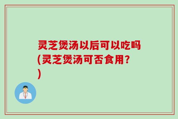 灵芝煲汤以后可以吃吗(灵芝煲汤可否食用？)