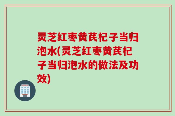 灵芝红枣黄芪杞子当归泡水(灵芝红枣黄芪杞子当归泡水的做法及功效)