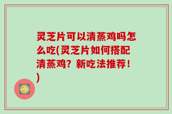灵芝片可以清蒸鸡吗怎么吃(灵芝片如何搭配清蒸鸡？新吃法推荐！)