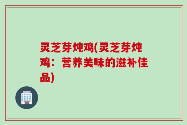 灵芝芽炖鸡(灵芝芽炖鸡：营养美味的滋补佳品)