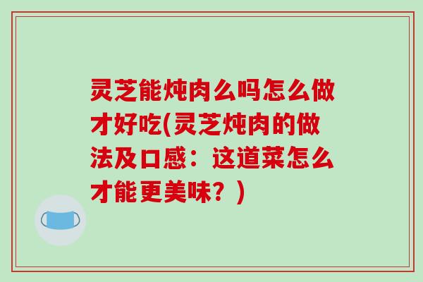 灵芝能炖肉么吗怎么做才好吃(灵芝炖肉的做法及口感：这道菜怎么才能更美味？)