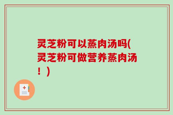 灵芝粉可以蒸肉汤吗(灵芝粉可做营养蒸肉汤！)