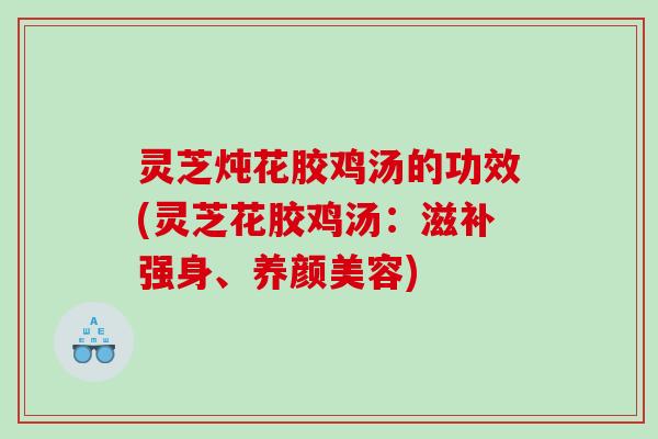 灵芝炖花胶鸡汤的功效(灵芝花胶鸡汤：滋补强身、养颜美容)