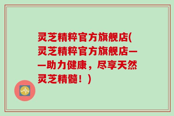 灵芝精粹官方旗舰店(灵芝精粹官方旗舰店——助力健康，尽享天然灵芝精髓！)
