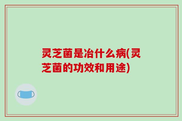 灵芝菌是冶什么病(灵芝菌的功效和用途)