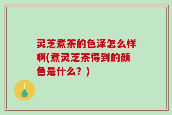 灵芝煮茶的色泽怎么样啊(煮灵芝茶得到的颜色是什么？)