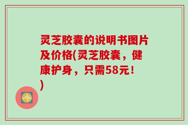 灵芝胶囊的说明书图片及价格(灵芝胶囊，健康护身，只需58元！)