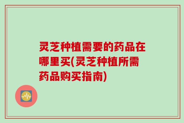 灵芝种植需要的药品在哪里买(灵芝种植所需药品购买指南)