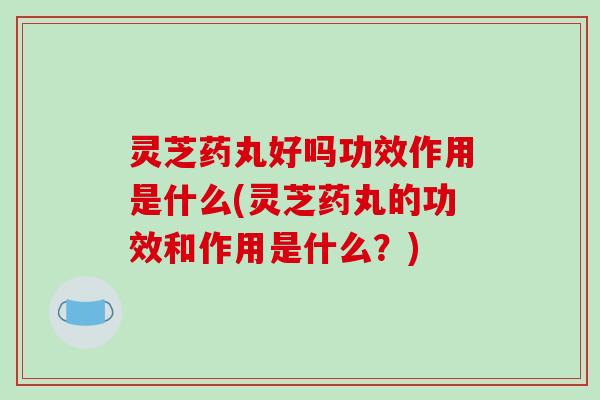 灵芝药丸好吗功效作用是什么(灵芝药丸的功效和作用是什么？)