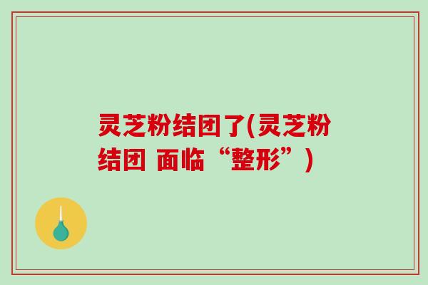灵芝粉结团了(灵芝粉结团 面临“整形”)