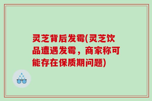 灵芝背后发霉(灵芝饮品遭遇发霉，商家称可能存在保质期问题)