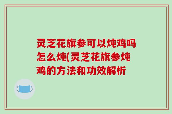 灵芝花旗参可以炖鸡吗怎么炖(灵芝花旗参炖鸡的方法和功效解析