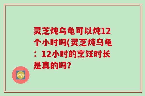 灵芝炖乌龟可以炖12个小时吗(灵芝炖乌龟：12小时的烹饪时长是真的吗？