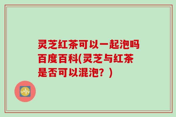 灵芝红茶可以一起泡吗百度百科(灵芝与红茶是否可以混泡？)