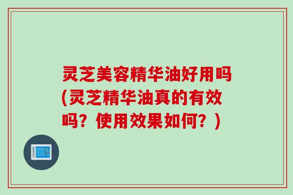灵芝美容精华油好用吗(灵芝精华油真的有效吗？使用效果如何？)
