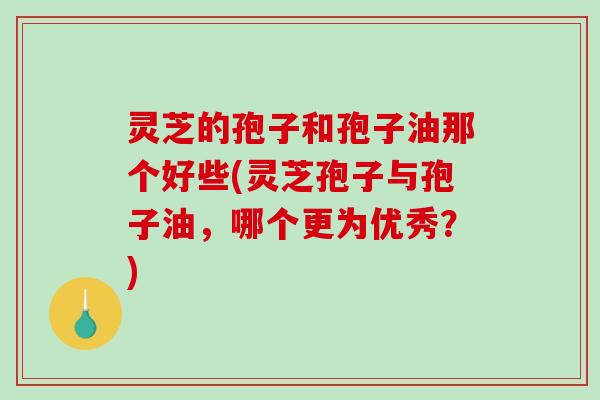 灵芝的孢子和孢子油那个好些(灵芝孢子与孢子油，哪个更为优秀？)
