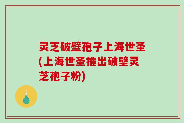 灵芝破壁孢子上海世圣(上海世圣推出破壁灵芝孢子粉)