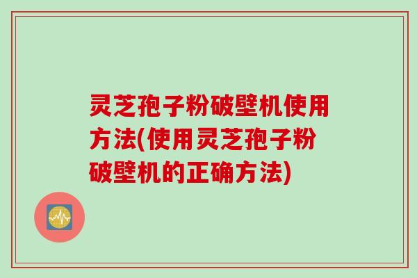 灵芝孢子粉破壁机使用方法(使用灵芝孢子粉破壁机的正确方法)