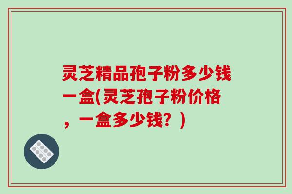 灵芝精品孢子粉多少钱一盒(灵芝孢子粉价格，一盒多少钱？)