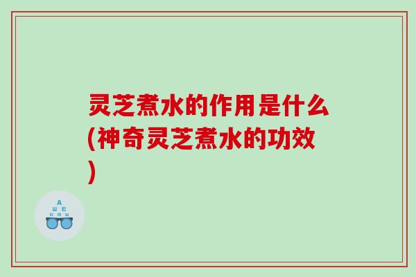 灵芝煮水的作用是什么(神奇灵芝煮水的功效)