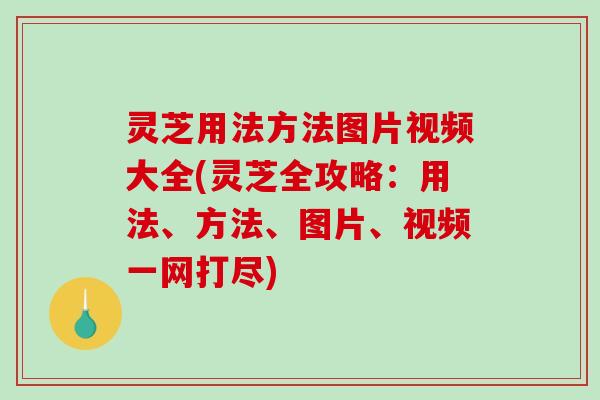 灵芝用法方法图片视频大全(灵芝全攻略：用法、方法、图片、视频一网打尽)