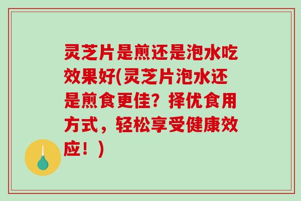 灵芝片是煎还是泡水吃效果好(灵芝片泡水还是煎食更佳？择优食用方式，轻松享受健康效应！)