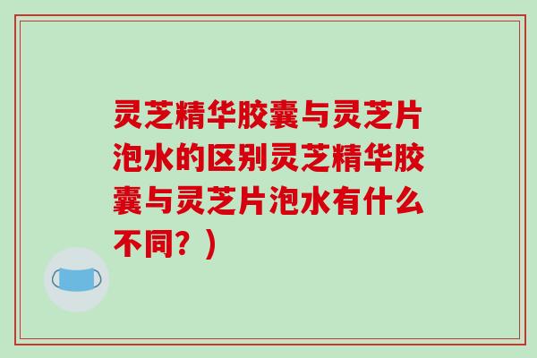 灵芝精华胶囊与灵芝片泡水的区别灵芝精华胶囊与灵芝片泡水有什么不同？)