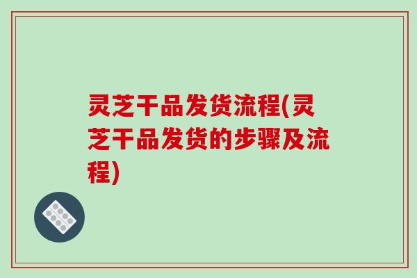 灵芝干品发货流程(灵芝干品发货的步骤及流程)