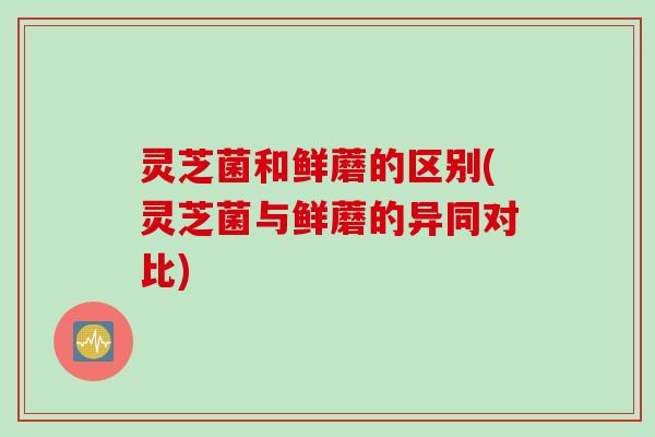 灵芝菌和鲜蘑的区别(灵芝菌与鲜蘑的异同对比)