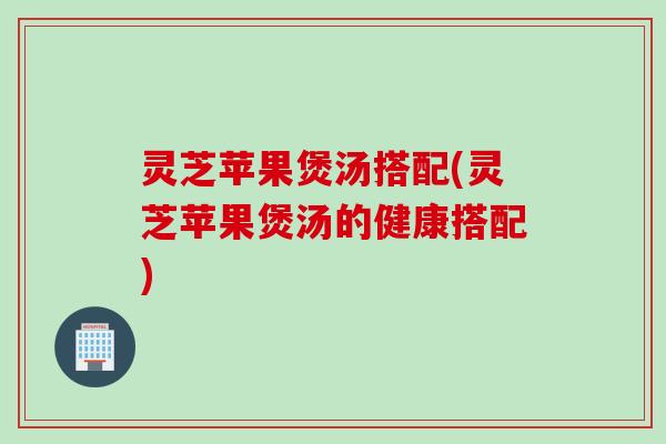 灵芝苹果煲汤搭配(灵芝苹果煲汤的健康搭配)