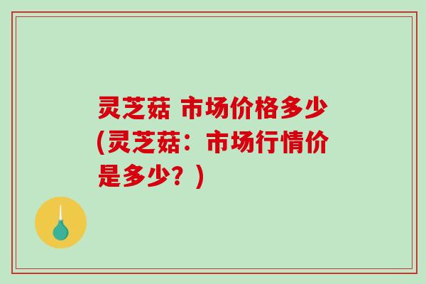 灵芝菇 市场价格多少(灵芝菇：市场行情价是多少？)