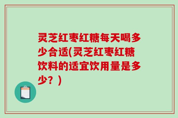 灵芝红枣红糖每天喝多少合适(灵芝红枣红糖饮料的适宜饮用量是多少？)