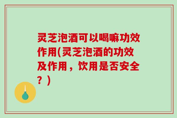 灵芝泡酒可以喝嘛功效作用(灵芝泡酒的功效及作用，饮用是否安全？)