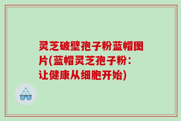 灵芝破壁孢子粉蓝帽图片(蓝帽灵芝孢子粉：让健康从细胞开始)