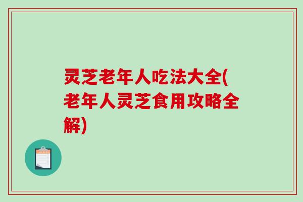 灵芝老年人吃法大全(老年人灵芝食用攻略全解)