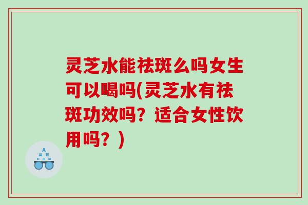灵芝水能祛斑么吗女生可以喝吗(灵芝水有祛斑功效吗？适合女性饮用吗？)