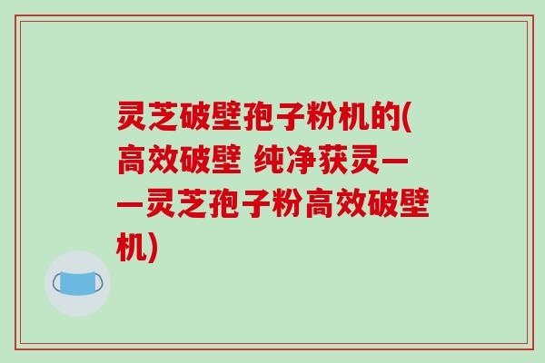 灵芝破壁孢子粉机的(高效破壁 纯净获灵——灵芝孢子粉高效破壁机)