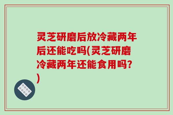 灵芝研磨后放冷藏两年后还能吃吗(灵芝研磨冷藏两年还能食用吗？)