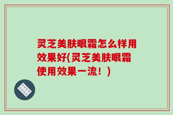 灵芝美肤眼霜怎么样用效果好(灵芝美肤眼霜使用效果一流！)