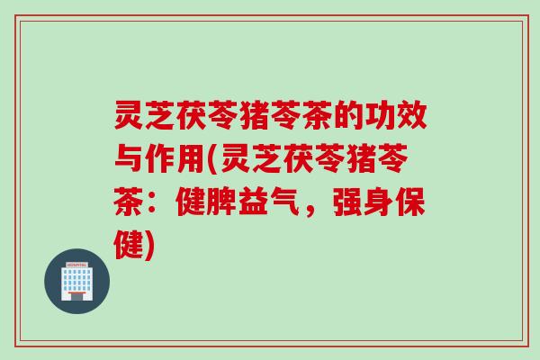 灵芝茯苓猪苓茶的功效与作用(灵芝茯苓猪苓茶：健脾益气，强身保健)