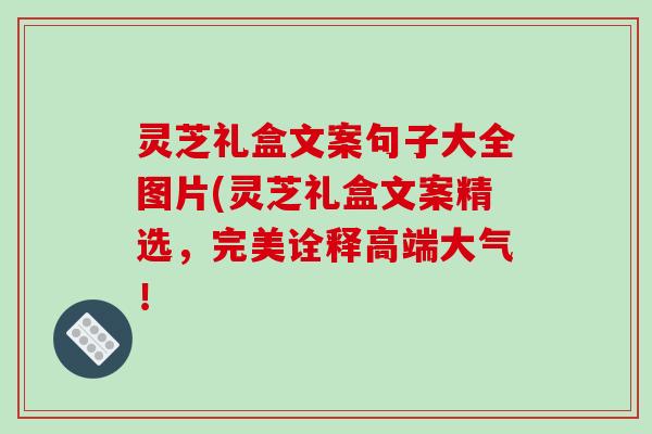 灵芝礼盒文案句子大全图片(灵芝礼盒文案精选，完美诠释高端大气！