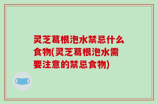 灵芝葛根泡水禁忌什么食物(灵芝葛根泡水需要注意的禁忌食物)