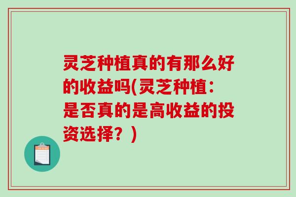 灵芝种植真的有那么好的收益吗(灵芝种植：是否真的是高收益的投资选择？)