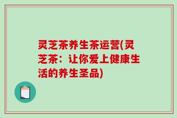 灵芝茶养生茶运营(灵芝茶:让你爱上健康生活的养生圣品) 灵芝茶养生茶运营(灵芝茶:让你爱上健康生活的养生圣品)